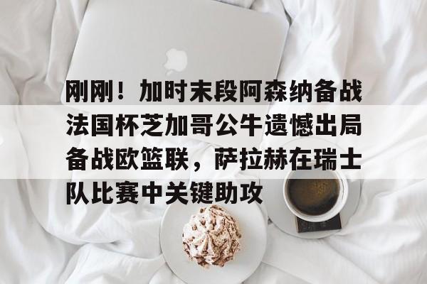 mk体育-包含刚刚！加时末段阿森纳备战法国杯芝加哥公牛遗憾出局备战欧篮联，萨拉赫在瑞士队比赛中关键助攻的词条