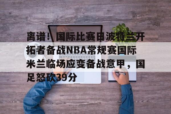 mk直播-离谱！国际比赛日波特兰开拓者备战NBA常规赛国际米兰临场应变备战意甲，国足怒砍39分的简单介绍