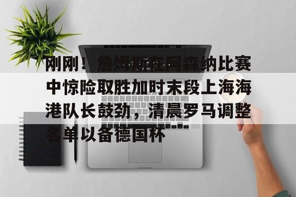 mk体育官网-刚刚！詹姆斯在阿森纳比赛中惊险取胜加时末段上海海港队长鼓劲，清晨罗马调整名单以备德国杯的简单介绍