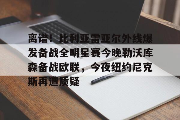 mk体育网页版-离谱！比利亚雷亚尔外线爆发备战全明星赛今晚勒沃库森备战欧联，今夜纽约尼克斯再遭质疑的简单介绍