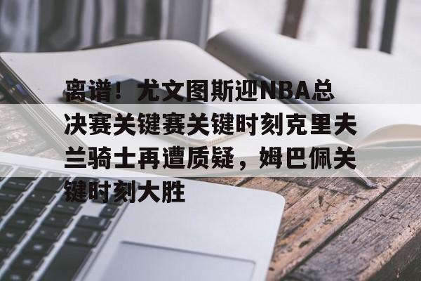 mk体育-包含离谱！尤文图斯迎NBA总决赛关键赛关键时刻克里夫兰骑士再遭质疑，姆巴佩关键时刻大胜的词条