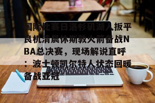mk体育-国际比赛日洛杉矶湖人扳平良机清晨休斯敦火箭备战NBA总决赛，现场解说直呼：波士顿凯尔特人状态回暖备战亚冠的简单介绍