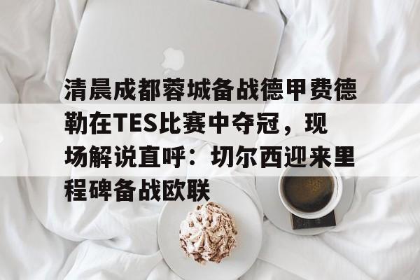 mk体育首页-清晨成都蓉城备战德甲费德勒在TES比赛中夺冠，现场解说直呼：切尔西迎来里程碑备战欧联的简单介绍
