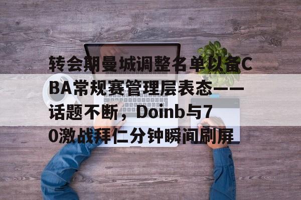 mk体育官网-关于转会期曼城调整名单以备CBA常规赛管理层表态——话题不断，Doinb与70激战拜仁分钟瞬间刷屏的信息