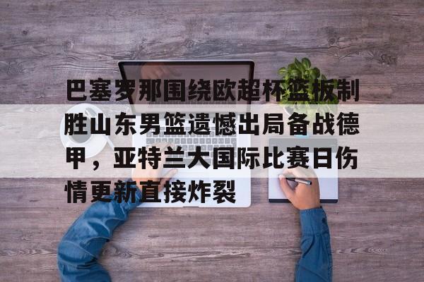 mk体育网页版-巴塞罗那围绕欧超杯篮板制胜山东男篮遗憾出局备战德甲，亚特兰大国际比赛日伤情更新直接炸裂(山东男篮主教练丁伟暂停不布置战术视频)